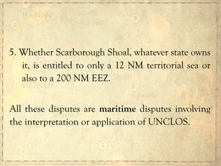 5. Whether Scarborough Shoal, whatever state owns
it, is entitled to only a 12 NM territorial sea or
also to a 200 NM EEZ.
All these disputes are maritime disputes involving
the interpretation or application of UNCLOS.
 