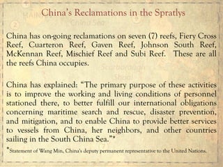 China has on-going reclamations on seven (7) reefs, Fiery Cross
Reef, Cuarteron Reef, Gaven Reef, Johnson South Reef,
McKennan Reef, Mischief Reef and Subi Reef. These are all
the reefs China occupies.
China has explained: “The primary purpose of these activities
is to improve the working and living conditions of personnel
stationed there, to better fulfill our international obligations
concerning maritime search and rescue, disaster prevention,
and mitigation, and to enable China to provide better services
to vessels from China, her neighbors, and other countries
sailing in the South China Sea.”*
*Statement of Wang Min, China's deputy permanent representative to the United Nations.
China’s Reclamations in the Spratlys
 