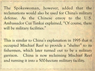 The Spokeswoman, however, added that the
reclamations would also be used for China's military
defense. As the Chinese envoy to the U.S.
Ambassador Cui Tankai explained, “Of course, there
will be military facilities.”
This is similar to China’s explanation in 1995 that it
occupied Mischief Reef to provide a “shelter” to its
fishermen, which later turned out to be a military
garrison. China is now reclaiming Mischief Reef
and turning it into a 500-hectare military facility.
 