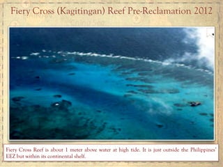 Fiery Cross (Kagitingan) Reef Pre-Reclamation 2012	
  
Fiery Cross Reef is about 1 meter above water at high tide. It is just outside the Philippines’
EEZ but within its continental shelf.
 