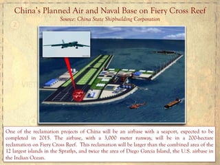 China’s Planned Air and Naval Base on Fiery Cross Reef
Source: China State Shipbuilding Corporation
One of the reclamation projects of China will be an airbase with a seaport, expected to be
completed in 2015. The airbase, with a 3,000 meter runway, will be in a 200-hectare
reclamation on Fiery Cross Reef. This reclamation will be larger than the combined area of the
12 largest islands in the Spratlys, and twice the area of Diego Garcia Island, the U.S. airbase in
the Indian Ocean.
 