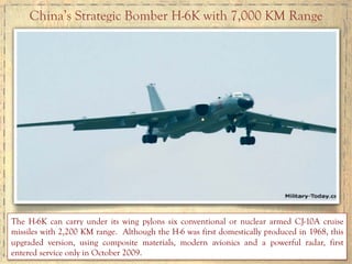 China’s Strategic Bomber H-6K with 7,000 KM Range
The H-6K can carry under its wing pylons six conventional or nuclear armed CJ-10A cruise
missiles with 2,200 KM range. Although the H-6 was first domestically produced in 1968, this
upgraded version, using composite materials, modern avionics and a powerful radar, first
entered service only in October 2009.
 