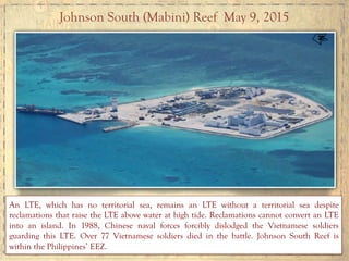 Johnson South (Mabini) Reef May 9, 2015
An LTE, which has no territorial sea, remains an LTE without a territorial sea despite
reclamations that raise the LTE above water at high tide. Reclamations cannot convert an LTE
into an island. In 1988, Chinese naval forces forcibly dislodged the Vietnamese soldiers
guarding this LTE. Over 77 Vietnamese soldiers died in the battle. Johnson South Reef is
within the Philippines’ EEZ.
 
