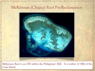 McKennan (Chigua) Reef Pre-Reclamation
McKennan Reef is an LTE within the Philippines’ EEZ. It is within 12 NM of Sin
Cowe Island.
 