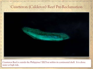 Cuarteron (Calderon) Reef Pre-Reclamation
Cuarteron Reef is outside the Philippines’ EEZ but within its continental shelf. It is above
water at high tide.	
  
 