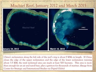 China’s reclamation along the left side of the reef’s ring is about 9 KMs in length. If China
closes the edge of the upper reclamation and the edge of the lower reclamation running
about 3.5 KM, the total reclaimed area can reach at least 500 hectares. This area is more
than enough for an air and naval base, plus a garrison for thousands of marines. (Image from
Center for Strategic and International Studies via Digital Globe)
Mischief Reef, January 2012 and March 2015
 