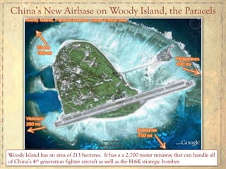 China’s New Airbase on Woody Island, the Paracels
Woody Island has an area of 213 hectares. It has a a 2,700 meter runaway that can handle all
of China’s 4th generation fighter aircraft as well as the H-6K strategic bomber.
 