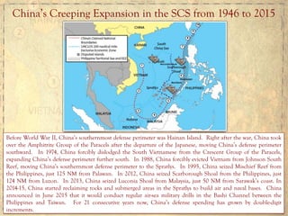 China’s Creeping Expansion in the SCS from 1946 to 2015
Before World War II, China’s southernmost defense perimeter was Hainan Island. Right after the war, China took
over the Amphitrite Group of the Paracels after the departure of the Japanese, moving China’s defense perimeter
southward. In 1974, China forcibly dislodged the South Vietnamese from the Crescent Group of the Paracels,
expanding China’s defense perimeter further south. In 1988, China forcibly evicted Vietnam from Johnson South
Reef, moving China’s southernmost defense perimeter to the Spratlys. In 1995, China seized Mischief Reef from
the Philippines, just 125 NM from Palawan. In 2012, China seized Scarborough Shoal from the Philippines, just
124 NM from Luzon. In 2013, China seized Luconia Shoal from Malaysia, just 50 NM from Sarawak’s coast. In
2014-15, China started reclaiming rocks and submerged areas in the Spratlys to build air and naval bases. China
announced in June 2015 that it would conduct regular air-sea military drills in the Bashi Channel between the
Philippines and Taiwan. For 21 consecutive years now, China’s defense spending has grown by double-digit
increments.
 