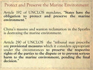 Article 192 of UNCLOS mandates, “States have the
obligation to protect and preserve the marine
environment.”
China’s massive and wanton reclamation in the Spratlys
is destroying the marine environment.
Article 290 of UNCLOS the “tribunal may prescribe
any provisional measures which it considers appropriate
under the circumstances to preserve the respective
rights of the parties to the dispute or to prevent serious
harm to the marine environment, pending the final
decision.”
Protect and Preserve the Marine Environment
 