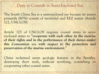 The South China Sea is a semi-enclosed sea because its waters
primarily (80%) consist of territorial and EEZ waters (Article
122, UNCLOS).
Article 123 of UNCLOS requires coastal states in semi-
enclosed states to “cooperate with each other in the exercise
of their rights and in the performance of their duties under
this Convention xxx with respect to the protection and
preservation of the marine environment.”
China reclaimed seven geologic features in the Spratlys,
destroying their reefs, without notifying, consulting or
cooperating other coastal states.
Duty to Consult in Semi-Enclosed Sea
 