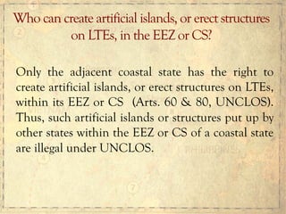 Only the adjacent coastal state has the right to
create artificial islands, or erect structures on LTEs,
within its EEZ or CS (Arts. 60 & 80, UNCLOS).
Thus, such artificial islands or structures put up by
other states within the EEZ or CS of a coastal state
are illegal under UNCLOS.
Who can create artificial islands, or erect structures
on LTEs, in the EEZ or CS?
 