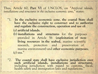 Thus, Article 60, Part VI of UNCLOS, on “Artificial islands,
installations and structures in the exclusive economic zone,” states:
“1. In the exclusive economic zone, the coastal State shall
have the exclusive right to construct and to authorize
and regulate the construction, operation and use of:
(a) artificial islands;
(b) installations and structures for the purposes
provided in Article 56 (exploitation of non-
living resources in the seabed, marine scientific
research, protection and preservation of
marine environment) and other economic purposes;
(c) xxx.”
“2. The coastal state shall have exclusive jurisdiction over
such artificial islands, installations and structures,
including jurisdiction with regard to customs, fiscal,
health safety and immigration laws and regulations.”
 