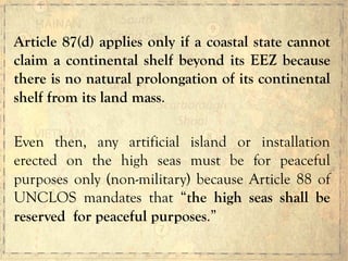 Article 87(d) applies only if a coastal state cannot
claim a continental shelf beyond its EEZ because
there is no natural prolongation of its continental
shelf from its land mass.
Even then, any artificial island or installation
erected on the high seas must be for peaceful
purposes only (non-military) because Article 88 of
UNCLOS mandates that “the high seas shall be
reserved for peaceful purposes.”
 
