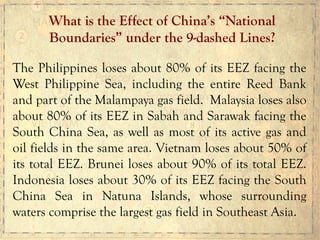 The Philippines loses about 80% of its EEZ facing the
West Philippine Sea, including the entire Reed Bank
and part of the Malampaya gas field. Malaysia loses also
about 80% of its EEZ in Sabah and Sarawak facing the
South China Sea, as well as most of its active gas and
oil fields in the same area. Vietnam loses about 50% of
its total EEZ. Brunei loses about 90% of its total EEZ.
Indonesia loses about 30% of its EEZ facing the South
China Sea in Natuna Islands, whose surrounding
waters comprise the largest gas field in Southeast Asia.
What is the Effect of China’s “National
Boundaries” under the 9-dashed Lines?
 