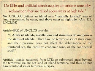 No. UNCLOS defines an island as a “naturally formed” area of
land, surrounded by water, and above water at high tide. (Art. 121,
UNCLOS)
Article 60(8) of UNCLOS provides:
“8. Artificial islands, installations and structures do not possess
the status of islands. They have no territorial sea of their own,
and their presence does not affect the delimitation of the
territorial sea, the exclusive economic zone, or the continental
shelf.”
Artificial islands reclaimed from LTEs or submerged areas beyond
the territorial sea are not land or island territory, and thus do not
have territorial sea or territorial airspace.
Do LTEs and artificial islands acquire a maritime zone if by
reclamation they are raised above water at high tide ?
 