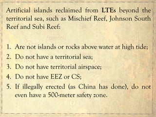 Artificial islands reclaimed from LTEs beyond the
territorial sea, such as Mischief Reef, Johnson South
Reef and Subi Reef:
1.  Are not islands or rocks above water at high tide;
2.  Do not have a territorial sea;
3.  Do not have territorial airspace;
4.  Do not have EEZ or CS;
5.  If illegally erected (as China has done), do not
even have a 500-meter safety zone.
 