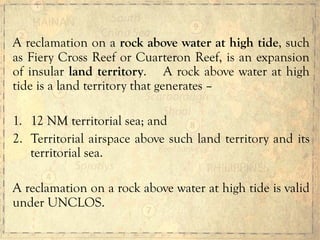 A reclamation on a rock above water at high tide, such
as Fiery Cross Reef or Cuarteron Reef, is an expansion
of insular land territory. A rock above water at high
tide is a land territory that generates –
1.  12 NM territorial sea; and
2.  Territorial airspace above such land territory and its
territorial sea.
A reclamation on a rock above water at high tide is valid
under UNCLOS.
 