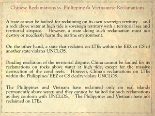 A state cannot be faulted for reclaiming on its own sovereign territory - and
a rock above water at high tide is sovereign territory with a territorial sea and
territorial airspace. However, a state doing such reclamation must not
destroy or needlessly harm the marine environment.
On the other hand, a state that reclaims on LTEs within the EEZ or CS of
another state violates UNCLOS.
Pending resolution of the territorial dispute, China cannot be faulted for its
reclamations on rocks above water at high tide, except for the massive
destruction of the coral reefs. However, China’s reclamations on LTEs
within the Philippines’ EEZ or CS clealry violate UNCLOS.
The Philippines and Vietnam have reclaimed only on real islands
permanently above water, and they cannot be faulted for such reclamations
as they conform with UNCLOS. The Philippines and Vietnam have not
reclaimed on LTEs.
Chinese Reclamations vs. Philippine & Vietnamese Reclamations
 