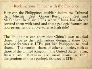 How can the Philippines establish before the Tribunal
that Mischief Reef, Gaven Reef, Subi Reef and
McKennan Reef are LTEs when China has already
covered them with sand and these geologic features are
now permanently above water at high tide?
The Philippines can show that China’s own nautical
charts prior to the reclamations designate these four
geologic features as LTEs, just like Philippine nautical
charts. The nautical charts of other countries, such as
those of the United Kingdom, the United States, Japan,
Russia and Vietnam are unanimous in their
designations of these geologic features as LTEs .
Reclamations Tamper with the Evidence
 