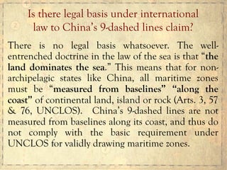 There is no legal basis whatsoever. The well-
entrenched doctrine in the law of the sea is that “the
land dominates the sea.” This means that for non-
archipelagic states like China, all maritime zones
must be “measured from baselines” “along the
coast” of continental land, island or rock (Arts. 3, 57
& 76, UNCLOS). China’s 9-dashed lines are not
measured from baselines along its coast, and thus do
not comply with the basic requirement under
UNCLOS for validly drawing maritime zones.
Is there legal basis under international
law to China’s 9-dashed lines claim?
 