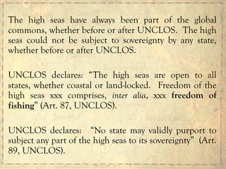 The high seas have always been part of the global
commons, whether before or after UNCLOS. The high
seas could not be subject to sovereignty by any state,
whether before or after UNCLOS.
UNCLOS declares: “The high seas are open to all
states, whether coastal or land-locked. Freedom of the
high seas xxx comprises, inter alia, xxx freedom of
fishing” (Art. 87, UNCLOS).
UNCLOS declares: “No state may validly purport to
subject any part of the high seas to its sovereignty” (Art.
89, UNCLOS).
 