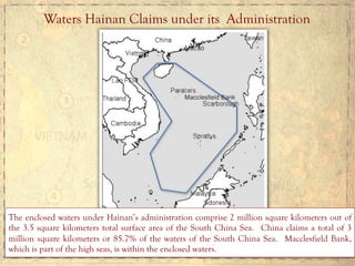 Waters Hainan Claims under its Administration
The enclosed waters under Hainan’s administration comprise 2 million square kilometers out of
the 3.5 square kilometers total surface area of the South China Sea. China claims a total of 3
million square kilometers or 85.7% of the waters of the South China Sea. Macclesfield Bank,
which is part of the high seas, is within the enclosed waters.
 