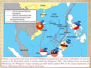 Chinese coast guard vessels have prevented Philippine-commissioned ships from undertaking oil and gas
surveys in the Reed Bank, which is entirely within the Philippines’ EEZ. The 9-dashed lines cut through
Malampaya, the Philippines’ largest operating gas field which supplies 40% of the energy requirement of
Luzon. Malampaya will run out of gas in 10-12 years.
 
