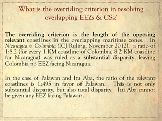 The overriding criterion is the length of the opposing
relevant coastlines in the overlapping maritime zones. In
Nicaragua v. Colombia (ICJ Ruling, November 2012), a ratio of
1:8.2 (for every 1 KM coastline of Colombia, 8.2 KM coastline
for Nicaragua) was ruled as a substantial disparity, leaving
Colombia no EEZ facing Nicaragua.
In the case of Palawan and Itu Aba, the ratio of the relevant
coastlines is 1:495 in favor of Palawan. This is not only
substantial disparity, but also total disparity. Itu Aba cannot
be given any EEZ facing Palawan.
What is the overriding criterion in resolving
overlapping EEZs & CSs?
 