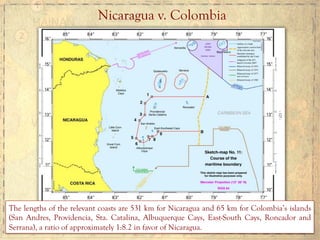 Nicaragua v. Colombia
The lengths of the relevant coasts are 531 km for Nicaragua and 65 km for Colombia’s islands
(San Andres, Providencia, Sta. Catalina, Albuquerque Cays, East-South Cays, Roncador and
Serrana), a ratio of approximately 1:8.2 in favor of Nicaragua.
 