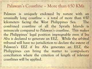 Palawan is uniquely endowed by nature with an
unusually long coastline – a total of more than 650
kilometers facing the West Philippines Sea. The
combined coastline of all the Spratly Islands is
minuscule compared to Palawan’s coastline. This makes
the Philippines’ legal position impregnable even if Itu
Aba is declared to generate an EEZ. While the arbitral
tribunal will have no jurisdiction to declare the extent of
Palawan’s EEZ if Itu Aba generates an EEZ, the
Philippines can bring the matter to compulsory
conciliation where the criterion of length of relevant
coastlines will be applied.
Palawan’s Coastline – More than 650 KMs
 