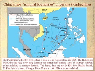 China’s new “national boundaries” under the 9-dashed lines
The Philippines will be left with a sliver of waters as its territorial sea and EEZ. The Philippines
and China will have a very long common sea border from Balabac Island in southern Palawan
to Yamin Island in northern Batanes. The dashed lines are just 64 KMs from Balabac Island,
70 KMs from the coast of Burgos, Ilocos Norte, and 44 KMs from Yamin Island.
 