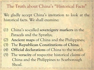 We gladly accept China’s invitation to look at the
historical facts. We shall examine:
(1)  China’s so-called sovereignty markers in the
Paracels and the Spratlys;
(2) Ancient maps of China and the Philippines;
(3) The Republican Constitutions of China;
(4) Official declarations of China to the world;
(5)  The veracity of respective historical claims of
China and the Philippines to Scarborough
Shoal.
The Truth about China’s “Historical Facts”
 