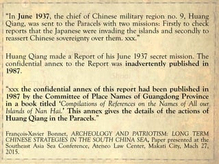 “In June 1937, the chief of Chinese military region no. 9, Huang
Qiang, was sent to the Paracels with two missions: Firstly to check
reports that the Japanese were invading the islands and secondly to
reassert Chinese sovereignty over them. xxx.”
Huang Qiang made a Report of his June 1937 secret mission. The
confidential annex to the Report was inadvertently published in
1987.
“xxx the confidential annex of this report had been published in
1987 by the Committee of Place Names of Guangdong Province
in a book titled ‘Compilations of References on the Names of All our
Islands of Nan Hai.’ This annex gives the details of the actions of
Huang Qiang in the Paracels.”
François-Xavier Bonnet, ARCHEOLOGY AND PATRIOTISM: LONG TERM
CHINESE STRATEGIES IN THE SOUTH CHINA SEA, Paper presented at the
Southeast Asia Sea Conference, Ateneo Law Center, Makati City, Mach 27,
2015.
	
  
	
  
	
  
 