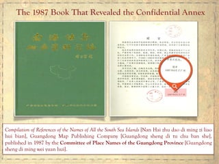 The 1987 Book That Revealed the Confidential Annex
	
  	
  
Compilation of References of the Names of All the South Sea Islands [Nan Hai zhu dao di ming zi liao
hui bian], Guangdong Map Publishing Company [Guangdong sheng di tu chu ban she],
published in 1987 by the Committee of Place Names of the Guangdong Province [Guangdong
sheng di ming wei yuan hui].
 