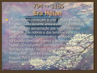 794 ~ 1185 Era Heian   Os japoneses começam a criar cultura própria, após ter assimilado durante anos a cultura chinesa. A permissão de apropriação das terras para uso particular dos nobres e dos templos esfacelou o ideal do Código Administrativo do Japão, que era o de Estado controlar o povo e as terras. A criação do “kana” (fonogramas), permitiu o florescimento da literatura, sendo escrito nessa época, o “Genji Monogatari”, que foi traduzido depois em várias línguas. Foi a época áurea da nobreza, em que foram criadas muitas obras de arte 