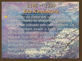 1185 ~ 1333 Era Kamakura Surgimento da classe dos samurais e estabelecimento do shogunato. O budismo passa a ser cultuado pelo povo também. Os mongóis tentam invadir o Japão por duas vezes, liderados pelo poderoso Khubilai Khan, mas nas duas vezes, o Japão foi salvo por vendavais (kamikaze = vento divino) que dizimaram a frota mongol. Surgem os monges Shinran, Nichiren e Dogen, fundadores das seitas budistas.  
