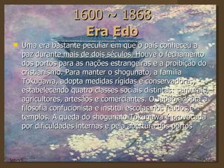 1600 ~ 1868 Era Edo Uma era bastante peculiar em que o país conheceu a paz durante mais de dois séculos. Houve o fechamento dos portos para as nações estrangeiras e a proibição do cristianismo. Para manter o shogunato, a família Tokugawa, adopta medidas rígidas e conservadoras, estabelecendo quatro classes sociais distintas: samurais, agricultores, artesãos e comerciantes. O Japão adopta a filosofia confucionista e institui escolas nos feudos e templos. A queda do shogunato Tokugawa é provocada por dificuldades internas e pela abertura dos portos 