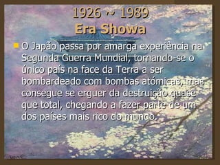 1926 ~ 1989 Era Showa O Japão passa por amarga experiência na Segunda Guerra Mundial, tornando-se o único país na face da Terra a ser bombardeado com bombas atómicas, mas consegue se erguer da destruição quase que total, chegando a fazer parte de um dos países mais rico do mundo. 