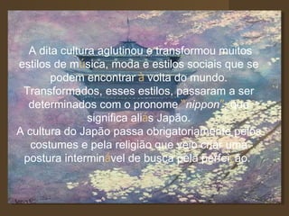 A dita cultura aglutinou e transformou muitos estilos de m ú sica, moda e estilos sociais que se podem encontrar  à  volta do mundo. Transformados, esses estilos, passaram a ser determinados com o pronome  “ nippon ” , que significa ali á s Japão. A cultura do Japão passa obrigatoriamente pelos costumes e pela religião que veio criar uma postura intermin á vel de busca pela perfei ç ão.  
