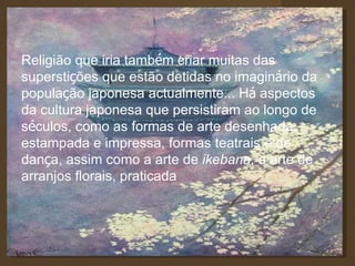 Religião que iria tamb é m criar muitas das supersti ç ões que estão detidas no imagin á rio da popula ç ão japonesa actualmente …  H á  aspectos da cultura japonesa que persistiram ao longo de s é culos, como as formas de arte desenhada, estampada e impressa, formas teatrais e de dan ç a, assim como a arte de  ikebana , a arte de arranjos florais, praticada 