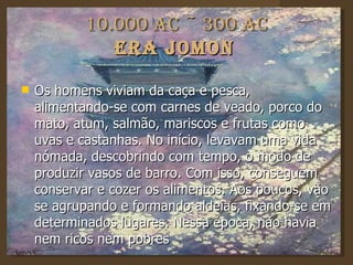 10.000 AC ~ 300 AC Era Jomon   Os homens viviam da caça e pesca, alimentando-se com carnes de veado, porco do mato, atum, salmão, mariscos e frutas como uvas e castanhas. No início, levavam uma vida nómada, descobrindo com tempo, o modo de produzir vasos de barro. Com isso, conseguem conservar e cozer os alimentos. Aos poucos, vão se agrupando e formando aldeias, fixando-se em determinados lugares. Nessa época, não havia nem ricos nem pobres  