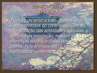 300 AC ~ 300 DC Era Yayoi O cultivo de arroz e instrumentos de metal são transmitidos do continente. Com a intensificação das actividades agrícolas, e aumento da população, nascem as diferenças sociais, a classe dos ricos e pobres. Pela primeira vez, o Japão é mencionado numa escritura chinesa  
