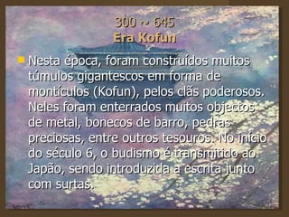 300 ~ 645 Era Kofun Nesta época, foram construídos muitos túmulos gigantescos em forma de montículos (Kofun), pelos clãs poderosos. Neles foram enterrados muitos objectos de metal, bonecos de barro, pedras preciosas, entre outros tesouros. No início do século 6, o budismo é transmitido ao Japão, sendo introduzida a escrita junto com surtas. 