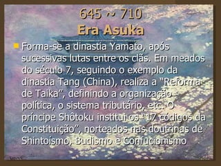 645 ~ 710 Era Asuka Forma-se a dinastia Yamato, após sucessivas lutas entre os clãs. Em meados do século 7, seguindo o exemplo da dinastia Tang (China), realiza a “Reforma de Taika”, definindo a organização política, o sistema tributário, etc. O príncipe Shôtoku institui os “17 códigos da Constituição”, norteados nas doutrinas de Shintoísmo, Budismo e Confucionismo  