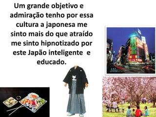 Um grande objetivo e admiração tenho por essa cultura a japonesa me sinto mais do que atraído me sinto hipnotizado por este Japão inteligente  e educado. 