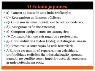 O Estado japonês:
 a)- Lançou as bases de uma industrialização;
 b)- Reorganizou as finanças públicas;
 c)- Criou um sistema monetário e bancário moderno;
 d)- Assegurou os financiamentos;
 e)- Comprou equipamentos no estrangeiro;
 f)- Contratou técnicos estrangeiros e professores;
 g)- Criou indústrias têxteis (seda), metalúrgicas, navais;
 h)- Promoveu a construção da rede ferroviária.
 A Europa e o mundo só repararam na velocidade,
profundidade e eficácia da industrialização japonesa
quando, no conflito com o império russo, derrotou essa
grande potência em 1905.
 
