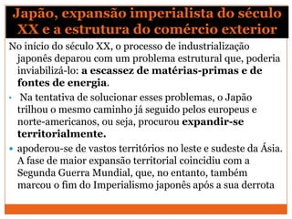 Japão, expansão imperialista do século
XX e a estrutura do comércio exterior
No início do século XX, o processo de industrialização
japonês deparou com um problema estrutural que, poderia
inviabilizá-lo: a escassez de matérias-primas e de
fontes de energia.
• Na tentativa de solucionar esses problemas, o Japão
trilhou o mesmo caminho já seguido pelos europeus e
norte-americanos, ou seja, procurou expandir-se
territorialmente.
 apoderou-se de vastos territórios no leste e sudeste da Ásia.
A fase de maior expansão territorial coincidiu com a
Segunda Guerra Mundial, que, no entanto, também
marcou o fim do Imperialismo japonês após a sua derrota
 