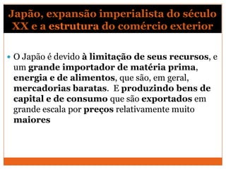 Japão, expansão imperialista do século
XX e a estrutura do comércio exterior
 O Japão é devido à limitação de seus recursos, e
um grande importador de matéria prima,
energia e de alimentos, que são, em geral,
mercadorias baratas. E produzindo bens de
capital e de consumo que são exportados em
grande escala por preços relativamente muito
maiores
 