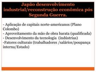 Japão desenvolvimento
industrial/reconstrução econômica pós
Segunda Guerra.
- Aplicação de capitais norte-americanos (Plano
Colombo)
- Aproveitamento da mão de obra barata (qualificada)
- Desenvolvimento da tecnologia (indústrias)
-Fatores culturais (trabalhadores /salários/poupança
interna/Estado)
 