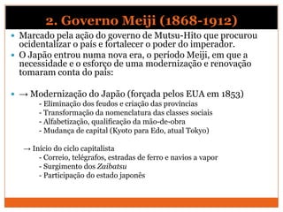 2. Governo Meiji (1868-1912)
 Marcado pela ação do governo de Mutsu-Hito que procurou
ocidentalizar o país e fortalecer o poder do imperador.
 O Japão entrou numa nova era, o período Meiji, em que a
necessidade e o esforço de uma modernização e renovação
tomaram conta do país:
 → Modernização do Japão (forçada pelos EUA em 1853)
- Eliminação dos feudos e criação das províncias
- Transformação da nomenclatura das classes sociais
- Alfabetização, qualificação da mão-de-obra
- Mudança de capital (Kyoto para Edo, atual Tokyo)
→ Início do ciclo capitalista
- Correio, telégrafos, estradas de ferro e navios a vapor
- Surgimento dos Zaibatsu
- Participação do estado japonês
 
